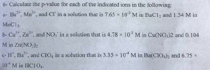 6- Calculate the p-value for each of the indicated ions in the following
a- Ba, Mn", and Cl in a solution that is 7.65 x 10 M in BaC1, and 1.54 M in
MnClz
b- Cu", Zn, and NO, in a solution that is 4.78 x 10 M in Cu(NO,)2 and 0.104
M in Zn(NO,)2
- H, Ba", and CIO, in a solution that is 3.35 x 10 M in Ba(CIOh and 6.75 x
10 M in HCIO,.
