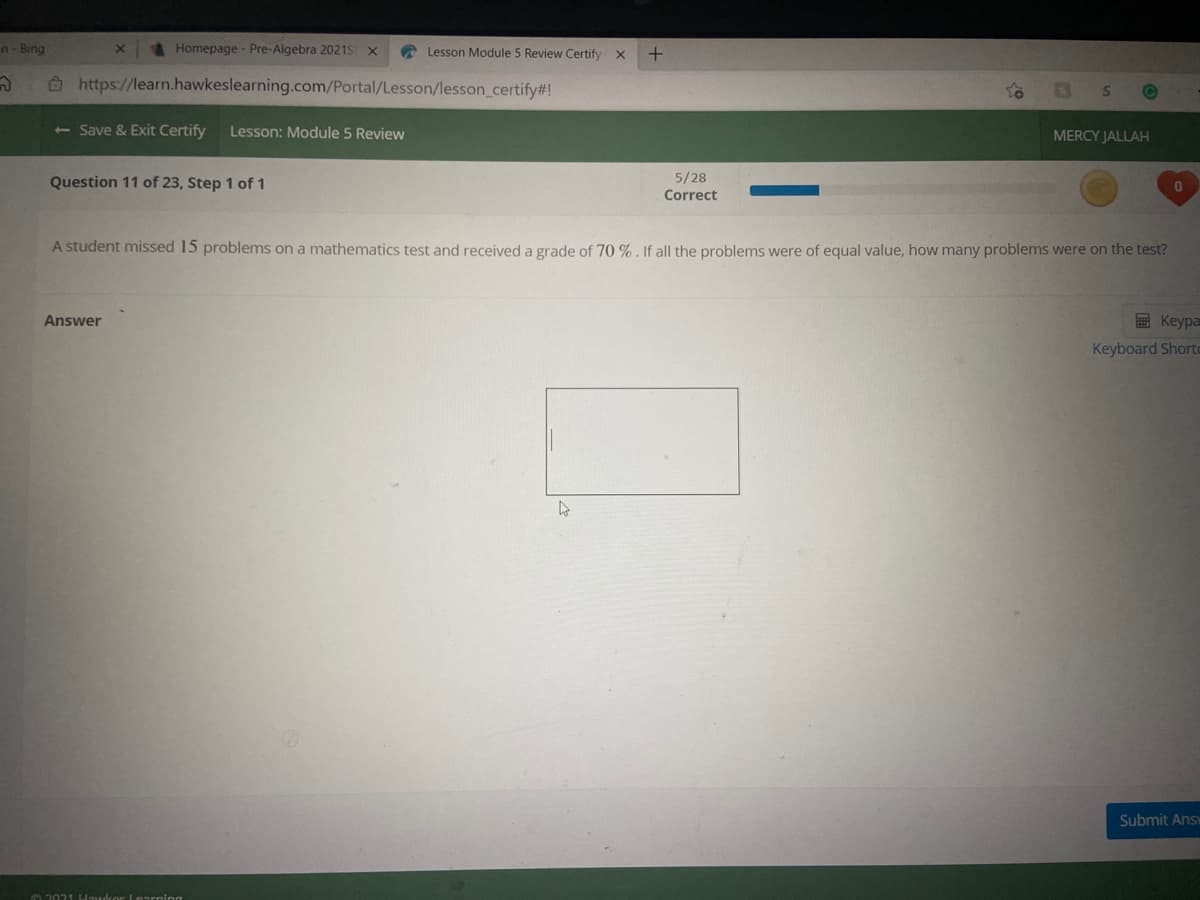 n- Bing
Homepage- Pre-Algebra 2021S X
A Lesson Module 5 Review Certify X
Ô https://learn.hawkeslearning.com/Portal/Lesson/lesson_certify#!
<- Save & Exit Certify
Lesson: Module 5 Review
MERCY JALLAH
Question 11 of 23, Step 1 of 1
5/28
Correct
A student missed 15 problems on a mathematics test and received a grade of 70 % . If all the problems were of equal value, how many problems were on the test?
Answer
E Keypa
Keyboard Shorto
Submit Ans
O2021 Houkor Loarning
