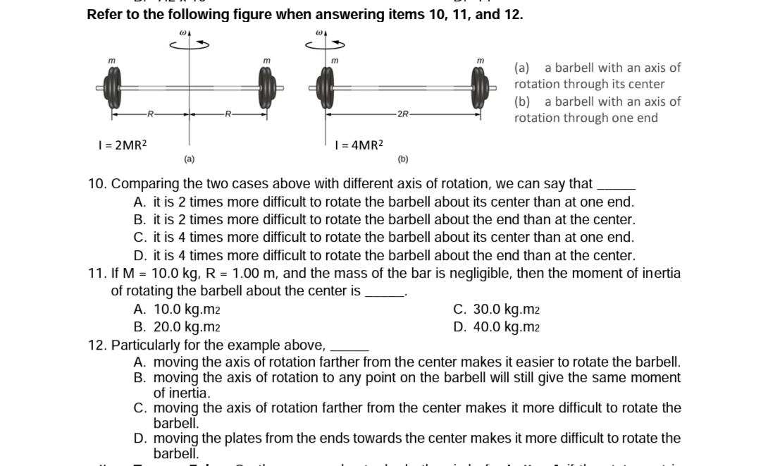 Refer to the following figure when answering items 10, 11, and 12.
m
m
(a)
rotation through its center
(b) a barbell with an axis of
rotation through one end
a barbell with an axis of
-2R-
| = 2MR2
| = 4MR2
(a)
(b)
10. Comparing the two cases above with different axis of rotation, we can say that
A. it is 2 times more difficult to rotate the barbell about its center than at one end.
B. it is 2 times more difficult to rotate the barbell about the end than at the center.
C. it is 4 times more difficult to rotate the barbell about its center than at one end.
D. it is 4 times more difficult to rotate the barbell about the end than at the center.
11. If M = 10.0 kg, R = 1.00 m, and the mass of the bar is negligible, then the moment of inertia
of rotating the barbell about the center is
A. 10.0 kg.m2
B. 20.0 kg.m2
C. 30.0 kg.m2
D. 40.0 kg.m2
12. Particularly for the example above,
A. moving the axis of rotation farther from the center makes it easier to rotate the barbell.
B. moving the axis of rotation to any point on the barbell will still give the same moment
of inertia.
C. moving the axis of rotation farther from the center makes it more difficult to rotate the
barbell.
D. moving the plates from the ends towards the center makes it more difficult to rotate the
barbell.
