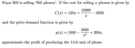 Kuya Bill is selling 'Bill phones'. If the cost for selling a phones is given by
10000
C(x) = 120x +
- 2000
x
and the price-demand function is given by
2000
p(x) = 1000-
+200x,
x²
approximate the profit of producing the 11th unit of phone.