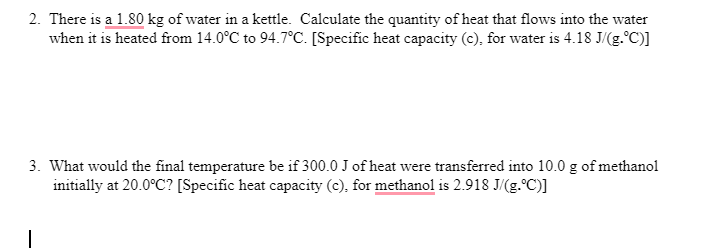 2. There is a 1.80 kg of water in a kettle. Calculate the quantity of heat that flows into the water
when it is heated from 14.0°C to 94.7°C. [Specific heat capacity (c), for water is 4.18 J/(g.°C)]
3. What would the final temperature be if 300.0 J of heat were transferred into 10.0 g of methanol
initially at 20.0°C? [Specific heat capacity (c), for methanol is 2.918 J/(g.°C)]