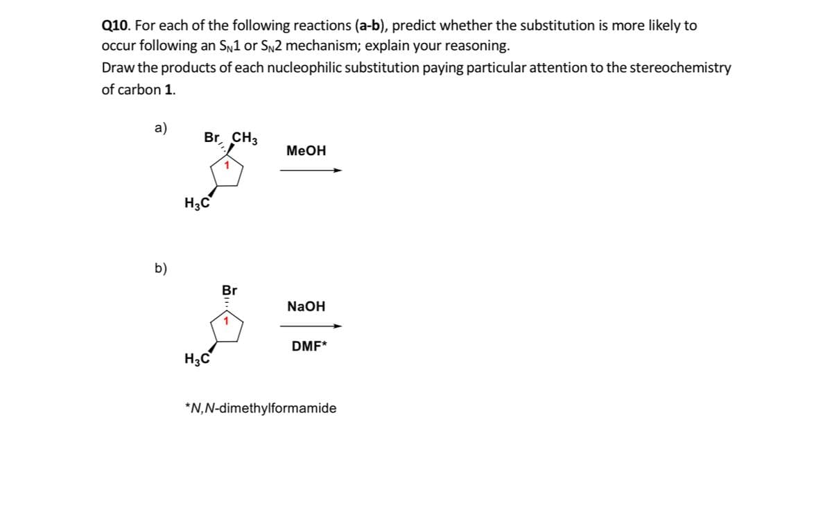Q10. For each of the following reactions (a-b), predict whether the substitution is more likely to
occur following an Sn1 or Sn2 mechanism; explain your reasoning.
Draw the products of each nucleophilic substitution paying particular attention to the stereochemistry
of carbon 1.
а)
Br CH3
MeOH
H3C
b)
Br
NaOH
DMF*
H3C
*N,N-dimethylformamide
