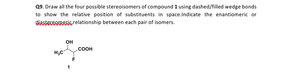 Q9. Draw all the four possible stereoisomers of compound 1 using dashed/filled wedge bonds
to show the relative position of substituents in space.Indicate the enantiomeric or
diastereemerie relationship between each pair of isomers.
OH
.COOH
H3C
1
