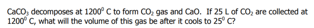 CaCO3 decomposes at 1200° C to form CO2 gas and CaO. If 25 L of CO2 are collected at
1200° C, what will the volume of this gas be after it cools to 25° C?
