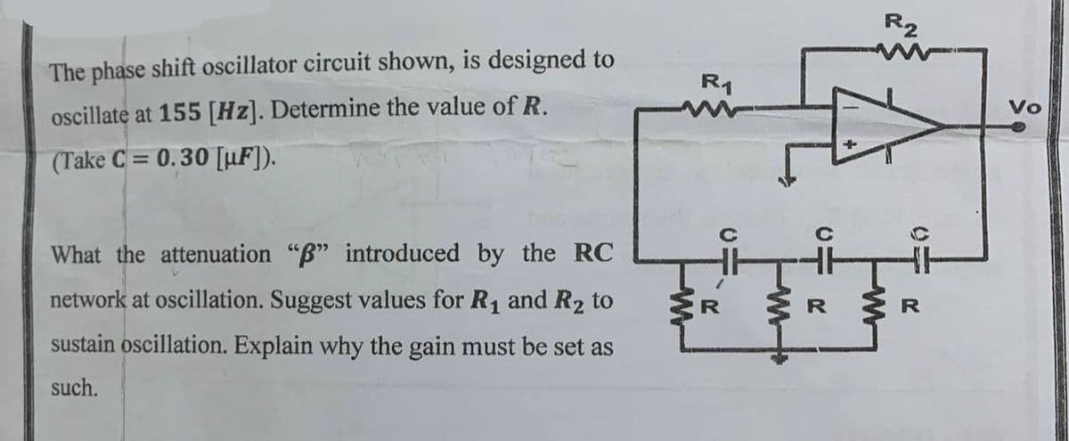 The phase shift oscillator circuit shown, is designed to
oscillate at 155 [Hz]. Determine the value of R.
(Take C= 0.30 [µF]).
What the attenuation "B" introduced by the RC
network at oscillation. Suggest values for R₁ and R₂ to
sustain oscillation. Explain why the gain must be set as
such.
R₁
R
20
M
c R
R2
R
Vo