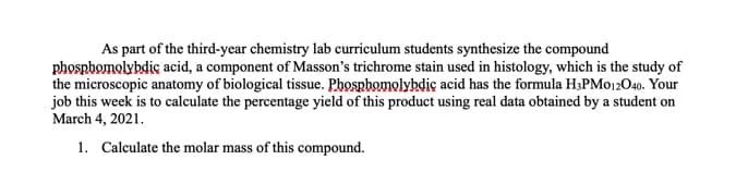 As part of the third-year chemistry lab curriculum students synthesize the compound
phospbomolybdic acid, a component of Masson's trichrome stain used in histology, which is the study of
the microscopic anatomy of biological tissue. Phospbomolybdic acid has the formula H3PMO12O40. Your
job this week is to calculate the percentage yield of this product using real data obtained by a student on
March 4, 2021.
1. Calculate the molar mass of this compound.
