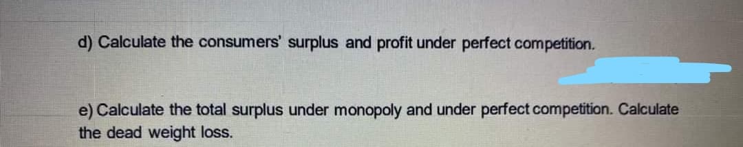 d) Calculate the consumers' surplus and profit under perfect competition.
e) Calculate the total surplus under monopoly and under perfect competition. Calculate
the dead weight loss.