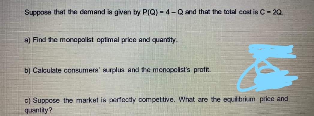 Suppose that the demand is given by P(Q) = 4 - Q and that the total cost is C = 2Q.
a) Find the monopolist optimal price and quantity.
b) Calculate consumers' surplus and the monopolist's profit.
c) Suppose the market is perfectly competitive. What are the equilibrium price and
quantity?