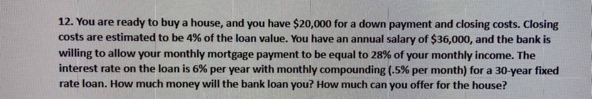 12. You are ready to buy a house, and you have $20,000 for a down payment and closing costs. Closing
costs are estimated to be 4% of the loan value. You have an annual salary of $36,000, and the bank is
willing to allow your monthly mortgage payment to be equal to 28% of your monthly income. The
interest rate on the loan is 6% per year with monthly compounding (.5% per month) for a 30-year fixed
rate loan. How much money will the bank loan you? How much can you offer for the house?
