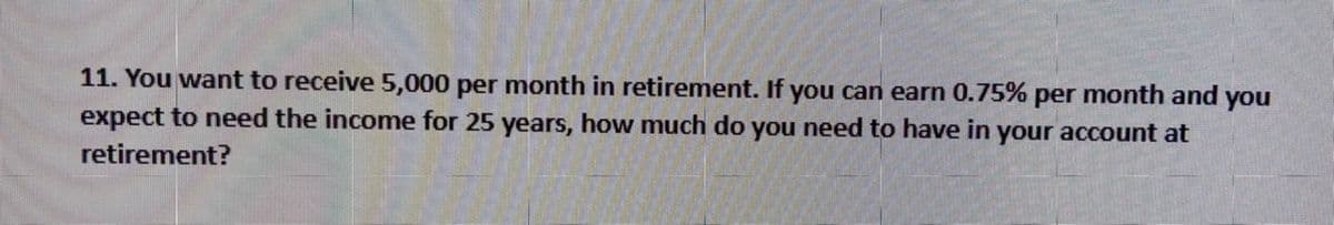 11. You want to receive 5,000 per month in retirement. If you can earn 0.75% per month and you
expect to need the income for 25 years, how much do you need to have in your account at
retirement?
