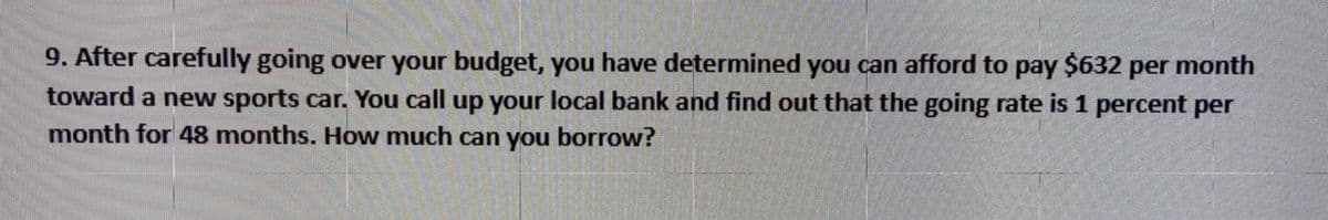 9. After carefully going over your budget, you have determined you can afford to pay $632 per month
toward a new sports car. You call up your local bank and find out that the going rate is 1 percent per
month for 48 months. How much can you borrow?
