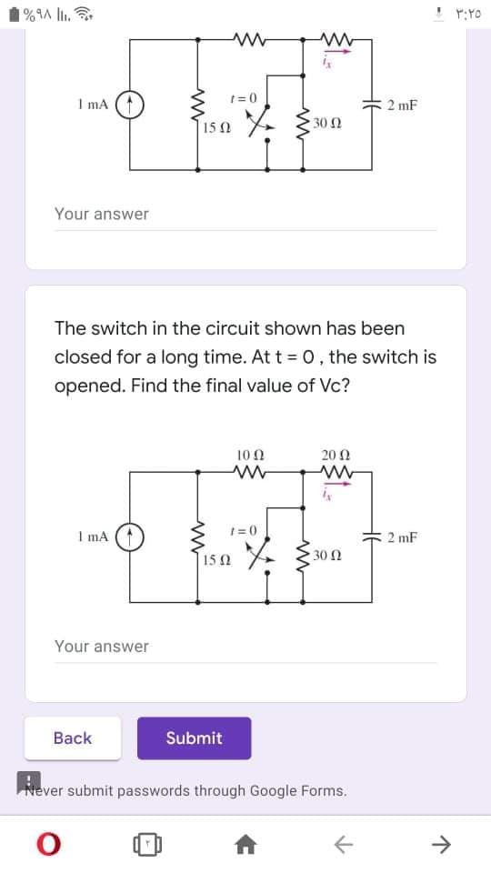 1%9A l.
! r:YO
t= 0
I mA
2 mF
15 0
30 Ω
Your answer
The switch in the circuit shown has been
closed for a long time. At t = 0, the switch is
opened. Find the final value of Vc?
100
20 Ω
I mA
1 = 0
2 mF
* 330n
30 Ω
15 2
Your answer
Вack
Submit
Never submit passwords through Google Forms.
->
