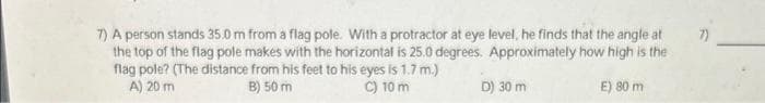 7) A person stands 35.0 m from a flag pole. With a protractor at eye level, he finds that the angle at
the top of the flag pole makes with the horizontal is 25.0 degrees. Approximately how high is the
flag pole? (The distance from his feet to his eyes is 1.7 m.)
A) 20 m
B) 50 m
C) 10 m
D) 30 m
E) 80 m