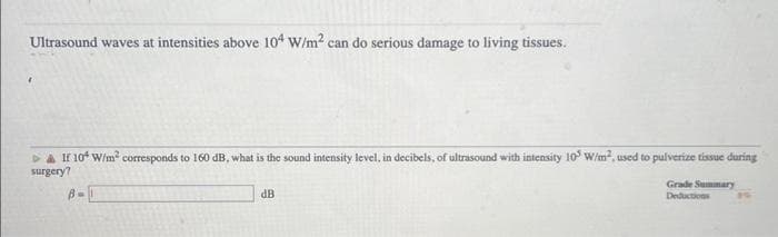 Ultrasound waves at intensities above 104 W/m² can do serious damage to living tissues.
▷ & If 10² W/m² corresponds to 160 dB, what is the sound intensity level, in decibels, of ultrasound with intensity 10³ W/m². used to pulverize tissue during
surgery?
B=
dB
Grade Summary
Deductions