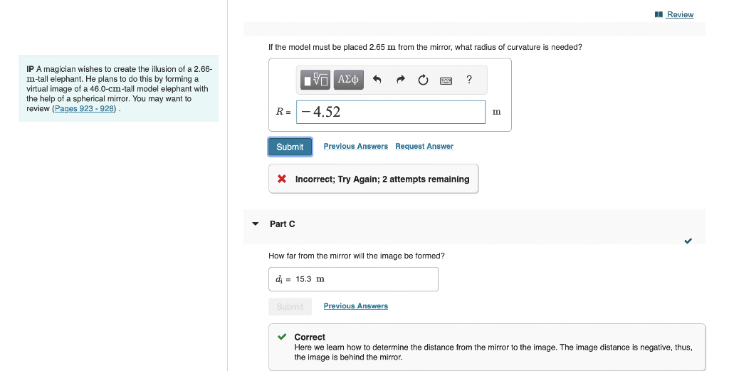 IP A magician wishes to create the illusion of a 2.66-
m-tall elephant. He plans to do this by forming a
virtual image of a 46.0-cm-tall model elephant with
the help of a spherical mirror. You may want to
review (Pages 923 - 928).
If the model must be placed 2.65 m from the mirror, what radius of curvature is needed?
R= -4.52
1Π ΑΣΦ 4
Submit Previous Answers Request Answer
Part C
* Incorrect; Try Again; 2 attempts remaining
How far from the mirror will the image be formed?
di 15.3 m
Submit
?
Previous Answers
m
Review
✓ Correct
Here we learn how to determine the distance from the mirror to the image. The image distance is negative, thus,
the image is behind the mirror.
