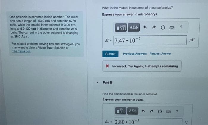 One solenoid is centered inside another. The outer
one has a length of 53.0 cm and contains 6750
coils, while the coaxial inner solenoid is 3.00 cm
long and 0.120 cm in diameter and contains 21.0
coils. The current in the outer solenoid is changing
at 38.0 A/s.
For related problem-solving tips and strategies, you
may want to view a Video Tutor Solution of
The Tesla coil.
What is the mutual inductance of these solenoids?
Express your answer in microhenrys.
VE ΑΣΦ
M = 7.47.107
Submit Previous Answers Request Answer
X Incorrect; Try Again; 4 attempts remaining
Part B
Find the emf induced in the inner solenoid.
Express your answer in volts.
195] ΑΣΦ
2.80-10-5
Ein =
V
μῊ