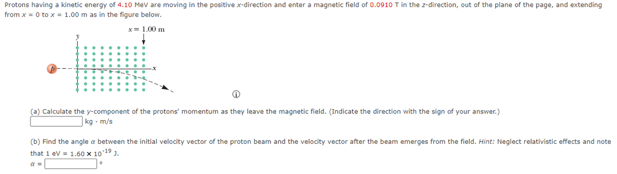 Protons having a kinetic energy of 4.10 MeV are moving in the positive x-direction and enter a magnetic field of 0.0910 T in the z-direction, out of the plane of the page, and extending
from x = 0 to x = 1.00 m as in the figure below.
x = 1.00 m
i
(a) Calculate the y-component of the protons' momentum as they leave the magnetic field. (Indicate the direction with the sign of your answer.)
kg. m/s
(b) Find the angle a between the initial velocity vector of the proton beam and the velocity vector after the beam emerges from the field. Hint: Neglect relativistic effects and note
that 1 eV = 1.60 x 10-19 J.
a =