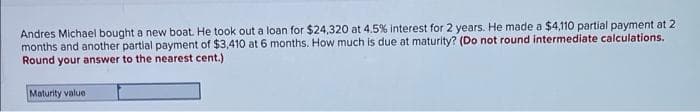 Andres Michael bought a new boat. He took out a loan for $24,320 at 4.5% interest for 2 years. He made a $4,110 partial payment at 2
months and another partial payment of $3,410 at 6 months. How much is due at maturity? (Do not round intermediate calculations.
Round your answer to the nearest cent.)
Maturity value

