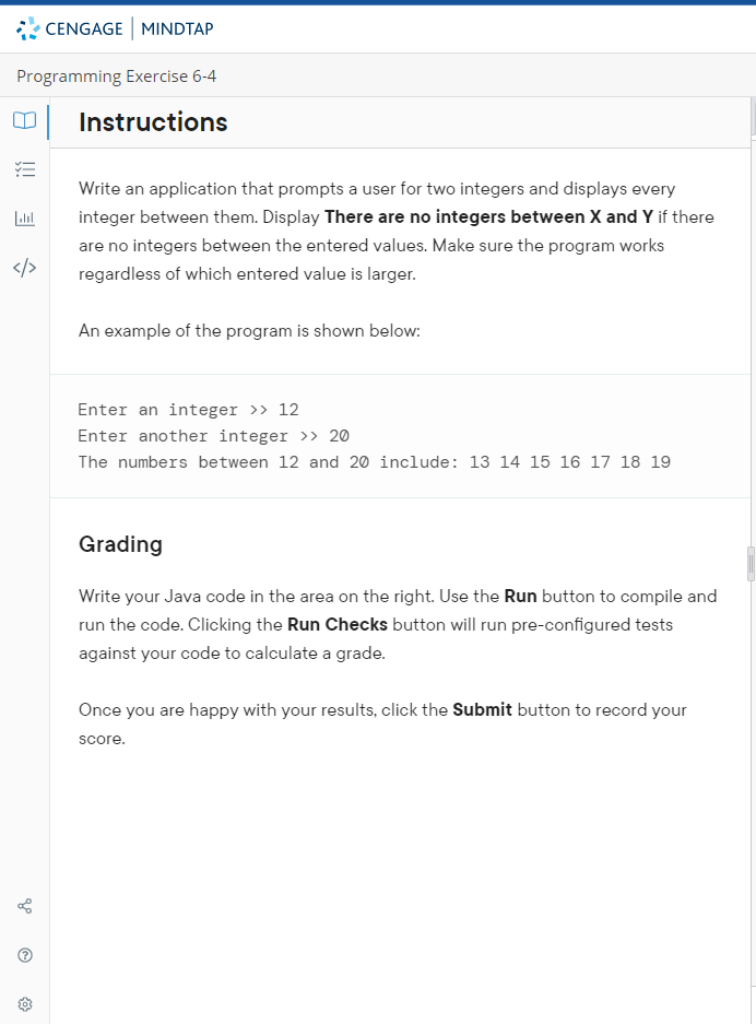 CENGAGE MINDTAP
Programming Exercise 6-4
Instructions
Write an application that prompts a user for two integers and displays every
integer between them. Display There are no integers between X and Y if there
are no integers between the entered values. Make sure the program works
</>
regardless of which entered value is larger.
An example of the program is shown below:
Enter an integer >> 12
Enter another integer >> 20
The numbers between 12 and 20 include: 13 14 15 16 17 18 19
Grading
Write your Java code in the area on the right. Use the Run button to compile and
run the code. Clicking the Run Checks button will run pre-configured tests
against your code to calculate a grade.
Once you are happy with your results, click the Submit button to record your
score.
