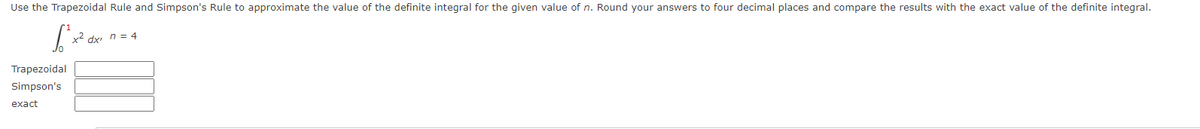 Use the Trapezoidal Rule and Simpson's Rule to approximate the value of the definite integral for the given value of n. Round your answers to four decimal places and compare the results with the exact value of the definite integral.
x2 dx n = 4
Trapezoidal
Simpson's
exact
I
