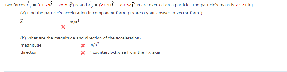 Two forces F, = (81.24i – 26.83ĵ) N and
F, = (27.41i - 80.52j) N are exerted on a particle. The particle's mass is 23.21 kg.
(a) Find the particle's acceleration in component form. (Express your answer in vector form.)
a =
m/s2
(b) What are the magnitude and direction of the acceleration?
magnitude
|x m/s2
direction
X ° counterclockwise from the +x axis
