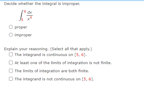 Decide whether the integral is improper.
dx
O proper
O improper
Explain your reasoning. (Select all that apply.)
O The integrand is continuous on [5, 6].
O At least one of the limits of integration is not finite.
The limits of integration are both finite.
O The integrand is not continuous on [5, 6].

