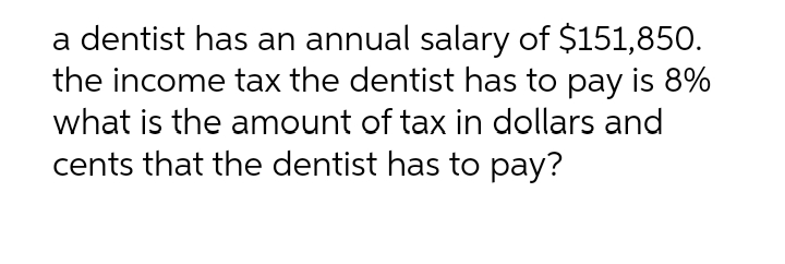 a dentist has an annual salary of $151,850.
the income tax the dentist has to pay is 8%
what is the amount of tax in dollars and
cents that the dentist has to pay?
