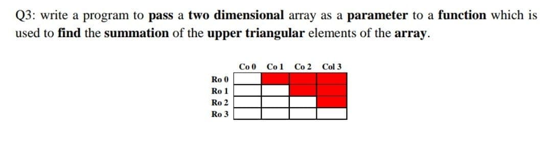 Q3: write a program to pass a two dimensional array as a parameter to a function which is
used to find the summation of the upper triangular elements of the
array.
Co 0
Co 1
Со 2
Col 3
Ro 0
Ro 1
Ro 2
Ro 3

