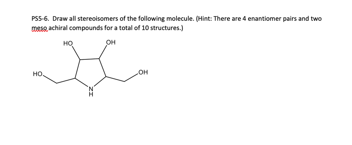 PS5-6. Draw all stereoisomers of the following molecule. (Hint: There are 4 enantiomer pairs and two
meso achiral compounds for a total of 10 structures.)
OH
HO,
HO
Н
OH