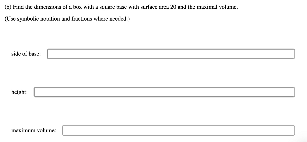 (b) Find the dimensions of a box with a square base with surface area 20 and the maximal volume.
(Use symbolic notation and fractions where needed.)
side of base:
height:
maximum volume:
