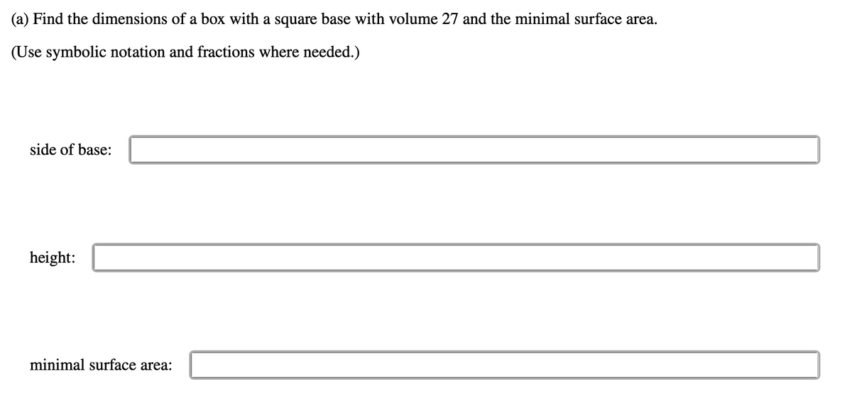 (a) Find the dimensions of a box with a square base with volume 27 and the minimal surface area.
(Use symbolic notation and fractions where needed.)
side of base:
height:
minimal surface area:
