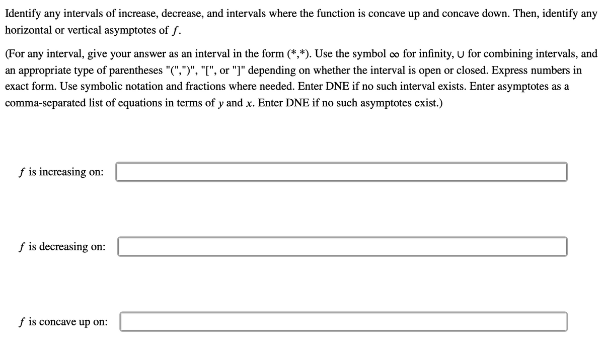 Identify any intervals of increase, decrease, and intervals where the function is concave up and concave down. Then, identify any
horizontal or vertical asymptotes of f.
(For any interval, give your answer as an interval in the form (*,*). Use the symbol co for infinity, U for combining intervals, and
an appropriate type of parentheses "(",")", "I", or "]" depending on whether the interval is open or closed. Express numbers in
exact form. Use symbolic notation and fractions where needed. Enter DNE if no such interval exists. Enter asymptotes as a
comma-separated list of equations in terms of y and x. Enter DNE if no such asymptotes exist.)
f is increasing on:
f is decreasing on:
f is concave up on:
