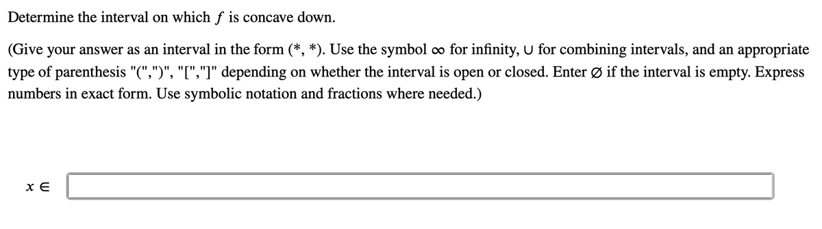 Determine the interval on which f is concave down.
(Give your answer as an interval in the form (*, *). Use the symbol o for infinity, U for combining intervals, and an appropriate
type of parenthesis "(",")", "[","]" depending on whether the interval is open or closed. Enter Ø if the interval is empty. Express
numbers in exact form. Use symbolic notation and fractions where needed.)
x E
