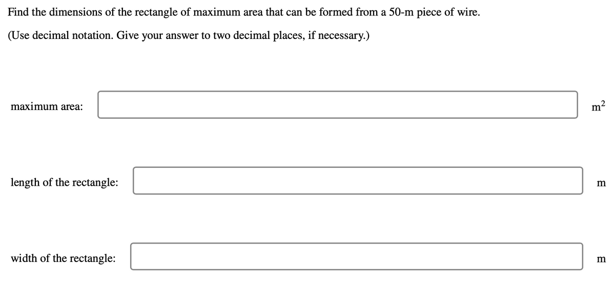 Find the dimensions of the rectangle of maximum area that can be formed from a 50-m piece of wire.
(Use decimal notation. Give your answer to two decimal places, if necessary.)
maximum area:
length of the rectangle:
m
width of the rectangle:
