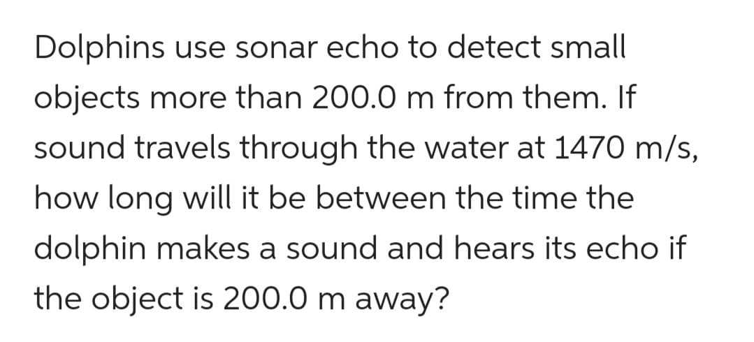 Dolphins use sonar echo to detect small
objects more than 200.0 m from them. If
sound travels through the water at 1470 m/s,
how long will it be between the time the
dolphin makes a sound and hears its echo if
the object is 200.0 m away?
