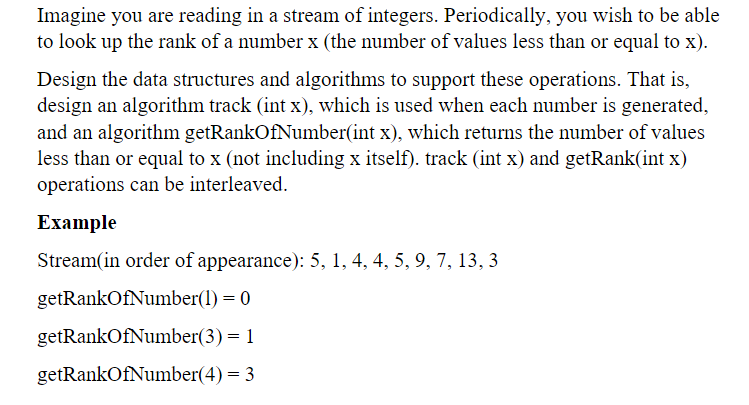 Imagine you are reading in a stream of integers. Periodically, you wish to be able
to look up the rank of a number x (the number of values less than or equal to x).
Design the data structures and algorithms to support these operations. That is,
design an algorithm track (int x), which is used when each number is generated,
and an algorithm getRankOfNumber(int x), which returns the number of values
less than or equal to x (not including x itself). track (int x) and getRank(int x)
operations can be interleaved.
Example
Stream(in order of appearance): 5, 1, 4, 4, 5, 9, 7, 13, 3
getRankOfNumber(1) = 0
getRankOfNumber(3) = 1
getRankOfNumber(4) = 3
