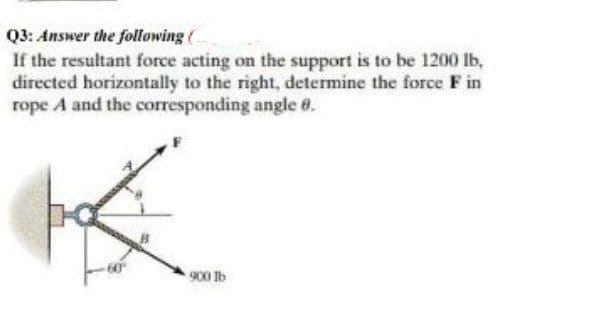 Q3: Answer the following (
If the resultant force acting on the support is to be 1200 lb,
directed horizontally to the right, determine the force F in
rope A and the corresponding angle @.
900 1b
