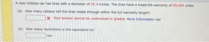 A new midsize car has tires with a diameter of 25.3 inches. The tires have a tread-life warranty of 59,000 miles.
(a) How many radians will the tires rotate through within the full warranty length?
x Your answer cannot be understood or graded. More Information rad
(b) How many revolutions is this equivalent to?
rev