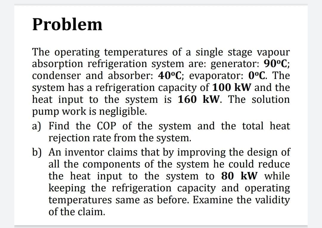 Problem
The operating temperatures of a single stage vapour
absorption refrigeration system are: generator: 90°C;
condenser and absorber: 40°C; evaporator: 0°C. The
system has a refrigeration capacity of 100 kW and the
heat input to the system is 160 kW. The solution
pump work is negligible.
a) Find the COP of the system and the total heat
rejection rate from the system.
b) An inventor claims that by improving the design of
all the components of the system he could reduce
the heat input to the system to 80 kW while
keeping the refrigeration capacity and operating
temperatures same as before. Examine the validity
of the claim.
