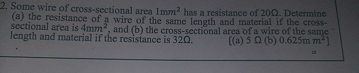 2. Some wire of cross-sectional area 1mm2 has a resistance of 20Q. Determine
(a) the resistance of a wire of the same length and material if the cross-
sectional area is 4mm2, and (b) the cross-sectional area of a wire of the same
length and material if the resistance is 320.
[(a) 5 Q (b) 0.625m m2]
13
