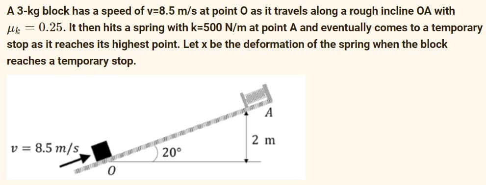 A 3-kg block has a speed of v=8.5 m/s at point O as it travels along a rough incline OA with
Mk = 0.25. It then hits a spring with k=500 N/m at point A and eventually comes to a temporary
stop as it reaches its highest point. Let x be the deformation of the spring when the block
reaches a temporary stop.
A
v=8.5 m/s
2 m
20°
0