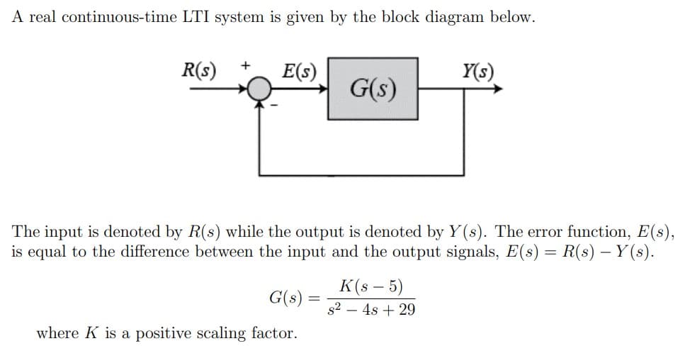 A real continuous-time LTI system is given by the block diagram below.
R(s)
+
E(s)
Y(s)
G(s)
The input is denoted by R(s) while the output is denoted by Y(s). The error function, E(s),
is equal to the difference between the input and the output signals, E(s) = R(s) – Y(s).
K(s – 5)
G(s)
s2 – 4s + 29
where K is a positive scaling factor.
