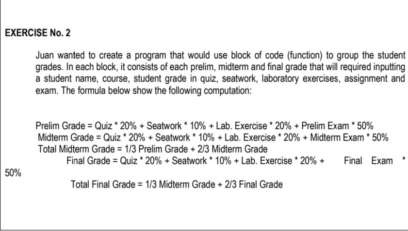 EXERCISE No. 2
Juan wanted to create a program that would use block of code (function) to group the student
grades. In each block, it consists of each prelim, midterm and final grade that will required inputting
a student name, course, student grade in quiz, seatwork, laboratory exercises, assignment and
exam. The formula below show the following computation:
Prelim Grade = Quiz * 20% + Seatwork * 10% + Lab. Exercise * 20% + Prelim Exam * 50%
Midterm Grade = Quiz * 20% + Seatwork * 10% + Lab. Exercise * 20% + Midterm Exam * 50%
Total Midterm Grade = 1/3 Prelim Grade + 2/3 Midterm Grade
Final Grade = Quiz* 20% + Seatwork * 10% + Lab. Exercise * 20% +
Final Exam
50%
Total Final Grade = 1/3 Midterm Grade + 2/3 Final Grade
