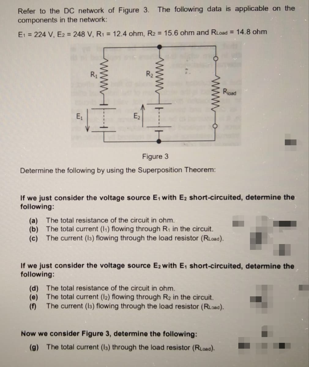 The following data is applicable on the
Refer to the DC network of Figure 3.
components in the network:
E1 = 224 V, E2 = 248 V, R1 = 12.4 ohm, R2 = 15.6 ohm and RLoad = 14.8 ohm
R1
Rioad
E,
Ez
Figure 3
Determine the following by using the Superposition Theorem:
If we just consider the voltage source E, with E2 short-circuited, determine the
following:
(a) The total resistance of the circuit in ohm.
(b) The total current (I1) flowing through R, in the circuit.
(c) The current (I3) flowing through the load resistor (RLoad).
If we just consider the voltage source E2 with E, short-circuited, determine the
following:
(d) The total resistance of the circuit in ohm.
(e) The total current (I2) flowing through R2 in the circuit.
The current (I3) flowing through the load resistor (RLoad).
(f)
Now we consider Figure 3, determine the following:
(g) The total current (I3) through the load resistor (RLoad).
wwwH
