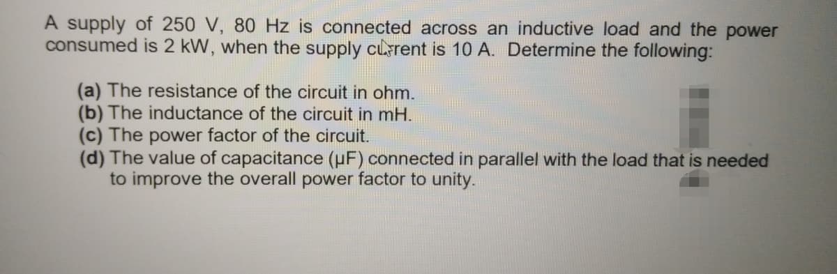 A supply of 250 V, 80 Hz is connected across an inductive load and the power
consumed is 2 kW, when the supply cuarent is 10 A. Determine the following:
(a) The resistance of the circuit in ohm.
(b) The inductance of the circuit in mH.
(c) The power factor of the circuit.
(d) The value of capacitance (uF) connected in parallel with the load that is needed
to improve the overall power factor to unity.
