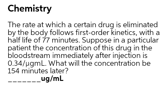 Chemistry
The rate at which a certain drug is eliminated
by the body follows first-order kinetics, with a
half life of 77 minutes. Suppose in a particular
patient the concentration of this drug in the
bloodstream immediately after injection is
0.34/ugmL. What will the concentration be
154 minutes later?
_ug/mL
