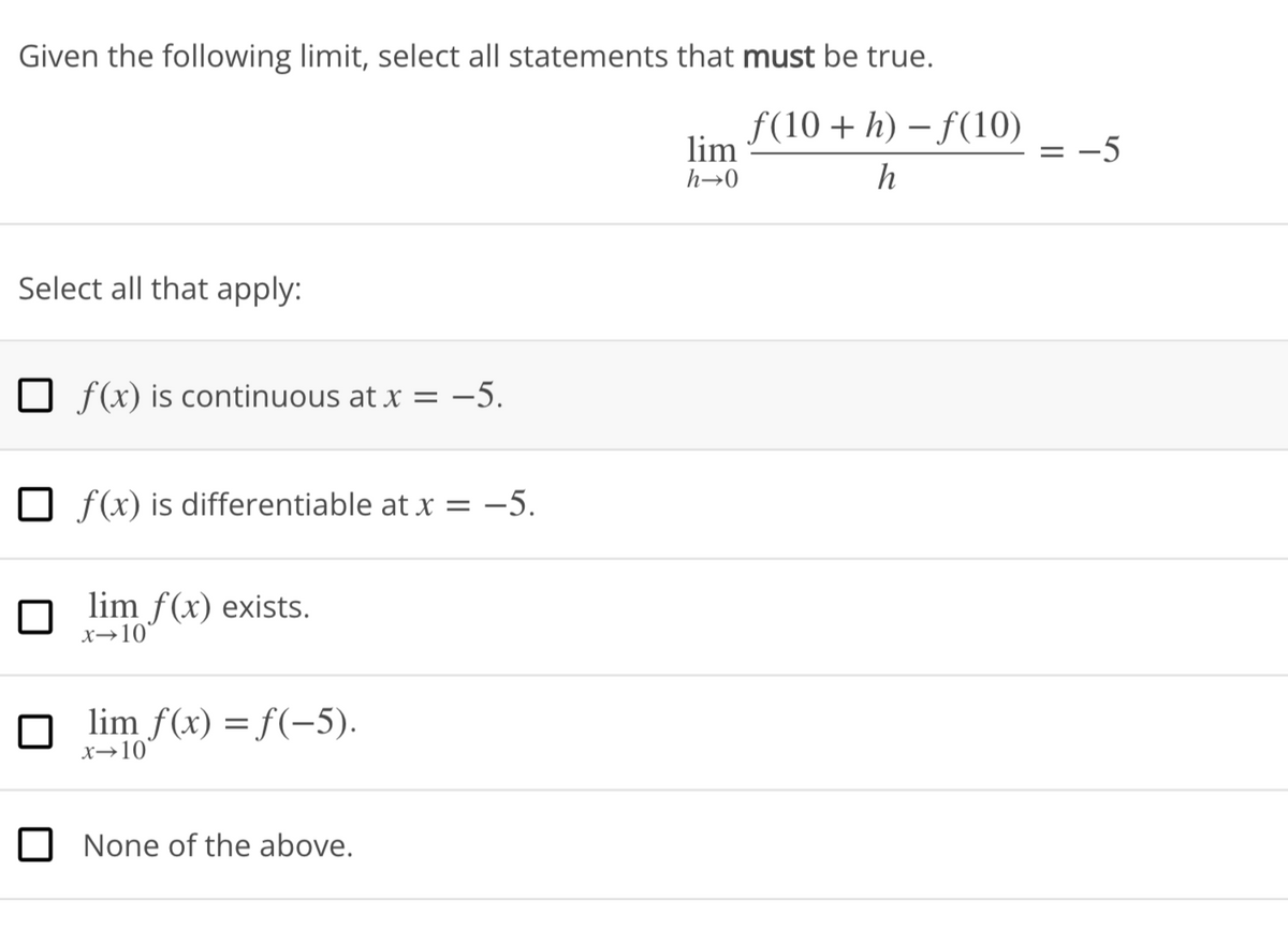 Given the following limit, select all statements that must be true.
ƒ(10 + h) − ƒ(10)
h
Select all that apply:
f(x) is continuous at x = -5.
Of(x) is differentiable at x = -5.
lim f(x) exists.
x-10
□lim f(x) = f(-5).
x-10
None of the above.
lim
h→0
= -5
