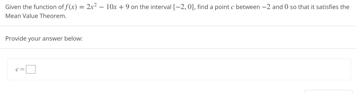 Given the function of f(x) = 2x² - 10x +9 on the interval [-2, 0], find a point c between -2 and 0 so that it satisfies the
Mean Value Theorem.
Provide your answer below:
