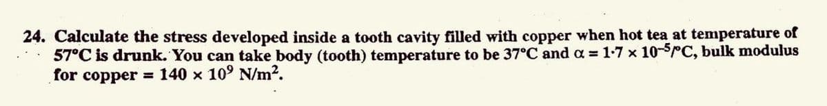 24. Calculate the stress developed inside a tooth cavity filled with copper when hot tea at temperature of
57°C is drunk. You can take body (tooth) temperature to be 37°C and a = 1-7 x 10-SrC, bulk modulus
for copper
= 140 x 10° N/m?.
