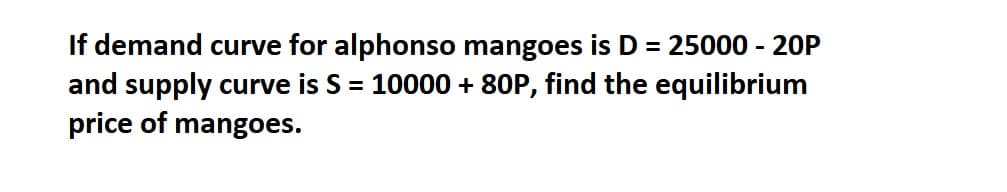 If demand curve for alphonso mangoes is D = 25000 - 20P
and supply curve is S = 10000 + 80P, find the equilibrium
price of mangoes.
